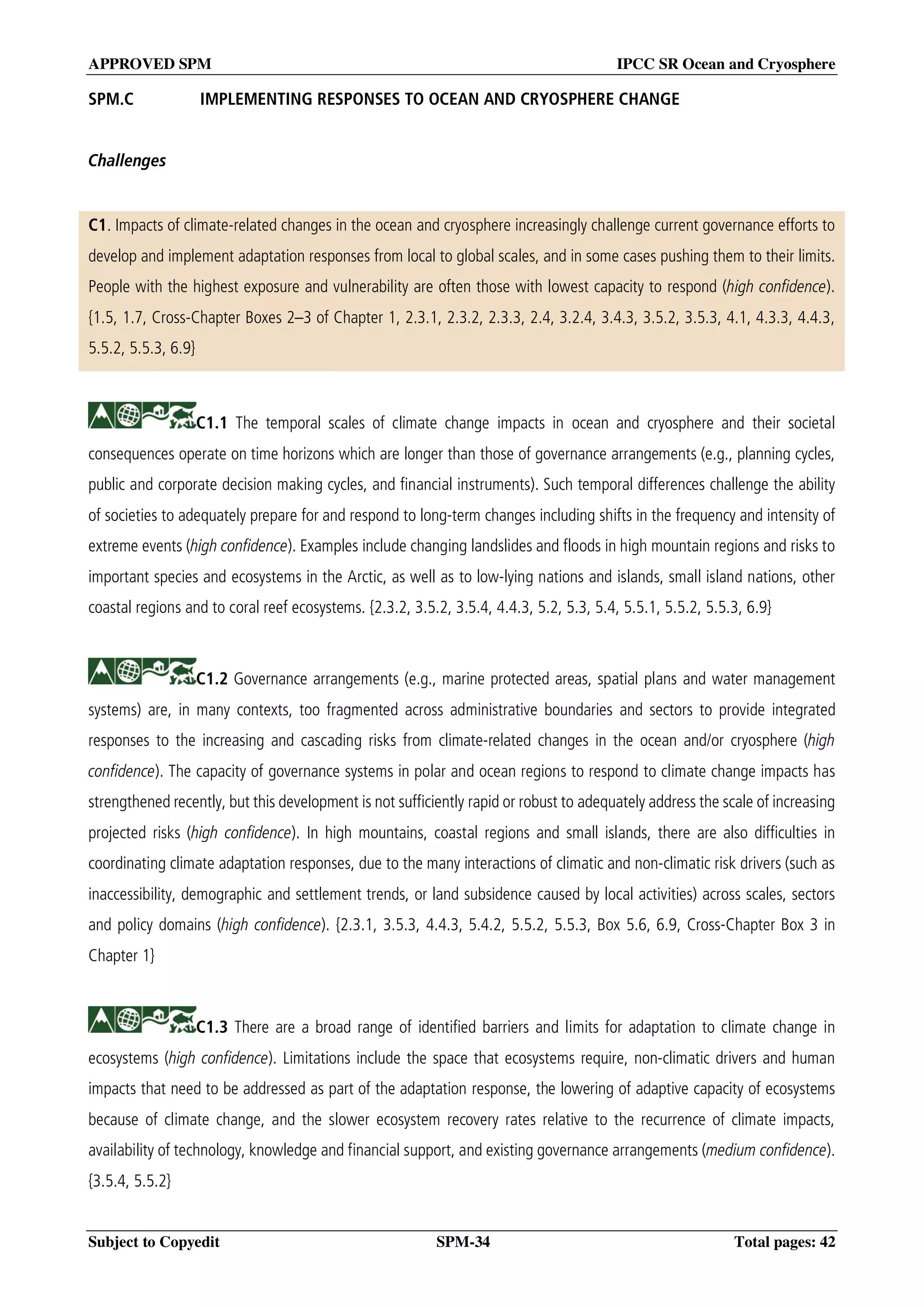APPROVED SPM IPCC SR Ocean and Cryosphere
Subject to Copyedit SPM-34 Total pages: 42
SPM.C IMPLEMENTING RESPONSES TO OCEAN AND CRYOSPHERE CHANGE
Challenges
C1. Impacts of climate-related changes in the ocean and cryosphere increasingly challenge current governance efforts to
develop and implement adaptation responses from local to global scales, and in some cases pushing them to their limits.
People with the highest exposure and vulnerability are often those with lowest capacity to respond (high confidence).
{1.5, 1.7, Cross-Chapter Boxes 2–3 of Chapter 1, 2.3.1, 2.3.2, 2.3.3, 2.4, 3.2.4, 3.4.3, 3.5.2, 3.5.3, 4.1, 4.3.3, 4.4.3,
5.5.2, 5.5.3, 6.9}
C1.1 The temporal scales of climate change impacts in ocean and cryosphere and their societal
consequences operate on time horizons which are longer than those of governance arrangements (e.g., planning cycles,
public and corporate decision making cycles, and financial instruments). Such temporal differences challenge the ability
of societies to adequately prepare for and respond to long-term changes including shifts in the frequency and intensity of
extreme events (high confidence). Examples include changing landslides and floods in high mountain regions and risks to
important species and ecosystems in the Arctic, as well as to low-lying nations and islands, small island nations, other
coastal regions and to coral reef ecosystems. {2.3.2, 3.5.2, 3.5.4, 4.4.3, 5.2, 5.3, 5.4, 5.5.1, 5.5.2, 5.5.3, 6.9}
C1.2 Governance arrangements (e.g., marine protected areas, spatial plans and water management
systems) are, in many contexts, too fragmented across administrative boundaries and sectors to provide integrated
responses to the increasing and cascading risks from climate-related changes in the ocean and/or cryosphere (high
confidence). The capacity of governance systems in polar and ocean regions to respond to climate change impacts has
strengthened recently, but this development is not sufficiently rapid or robust to adequately address the scale of increasing
projected risks (high confidence). In high mountains, coastal regions and small islands, there are also difficulties in
coordinating climate adaptation responses, due to the many interactions of climatic and non-climatic risk drivers (such as
inaccessibility, demographic and settlement trends, or land subsidence caused by local activities) across scales, sectors
and policy domains (high confidence). {2.3.1, 3.5.3, 4.4.3, 5.4.2, 5.5.2, 5.5.3, Box 5.6, 6.9, Cross-Chapter Box 3 in
Chapter 1}
C1.3 There are a broad range of identified barriers and limits for adaptation to climate change in
ecosystems (high confidence). Limitations include the space that ecosystems require, non-climatic drivers and human
impacts that need to be addressed as part of the adaptation response, the lowering of adaptive capacity of ecosystems
because of climate change, and the slower ecosystem recovery rates relative to the recurrence of climate impacts,
availability of technology, knowledge and financial support, and existing governance arrangements (medium confidence).
{3.5.4, 5.5.2}
 