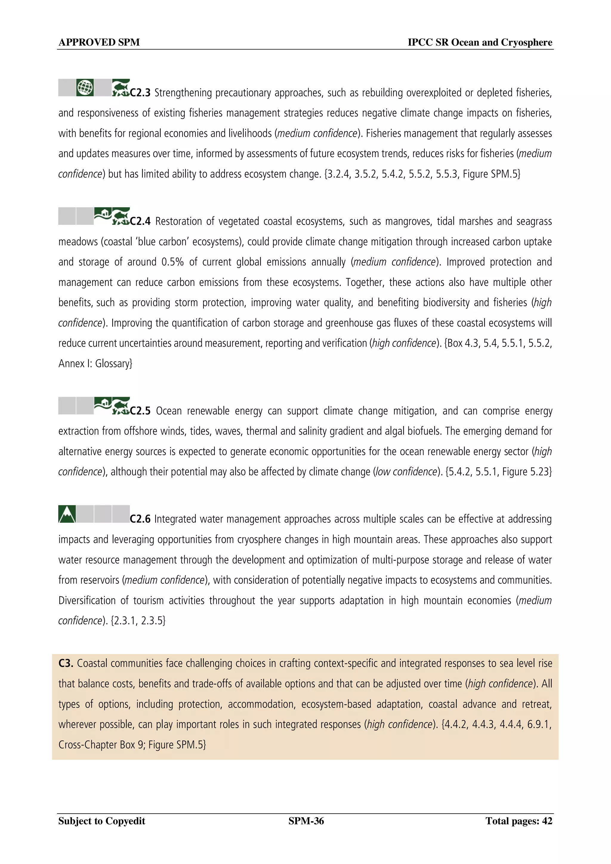 APPROVED SPM IPCC SR Ocean and Cryosphere
Subject to Copyedit SPM-36 Total pages: 42
C2.3 Strengthening precautionary approaches, such as rebuilding overexploited or depleted fisheries,
and responsiveness of existing fisheries management strategies reduces negative climate change impacts on fisheries,
with benefits for regional economies and livelihoods (medium confidence). Fisheries management that regularly assesses
and updates measures over time, informed by assessments of future ecosystem trends, reduces risks for fisheries (medium
confidence) but has limited ability to address ecosystem change. {3.2.4, 3.5.2, 5.4.2, 5.5.2, 5.5.3, Figure SPM.5}
C2.4 Restoration of vegetated coastal ecosystems, such as mangroves, tidal marshes and seagrass
meadows (coastal ‘blue carbon’ ecosystems), could provide climate change mitigation through increased carbon uptake
and storage of around 0.5% of current global emissions annually (medium confidence). Improved protection and
management can reduce carbon emissions from these ecosystems. Together, these actions also have multiple other
benefits, such as providing storm protection, improving water quality, and benefiting biodiversity and fisheries (high
confidence). Improving the quantification of carbon storage and greenhouse gas fluxes of these coastal ecosystems will
reduce current uncertainties around measurement, reporting and verification (high confidence). {Box 4.3, 5.4, 5.5.1, 5.5.2,
Annex I: Glossary}
C2.5 Ocean renewable energy can support climate change mitigation, and can comprise energy
extraction from offshore winds, tides, waves, thermal and salinity gradient and algal biofuels. The emerging demand for
alternative energy sources is expected to generate economic opportunities for the ocean renewable energy sector (high
confidence), although their potential may also be affected by climate change (low confidence). {5.4.2, 5.5.1, Figure 5.23}
C2.6 Integrated water management approaches across multiple scales can be effective at addressing
impacts and leveraging opportunities from cryosphere changes in high mountain areas. These approaches also support
water resource management through the development and optimization of multi-purpose storage and release of water
from reservoirs (medium confidence), with consideration of potentially negative impacts to ecosystems and communities.
Diversification of tourism activities throughout the year supports adaptation in high mountain economies (medium
confidence). {2.3.1, 2.3.5}
C3. Coastal communities face challenging choices in crafting context-specific and integrated responses to sea level rise
that balance costs, benefits and trade-offs of available options and that can be adjusted over time (high confidence). All
types of options, including protection, accommodation, ecosystem-based adaptation, coastal advance and retreat,
wherever possible, can play important roles in such integrated responses (high confidence). {4.4.2, 4.4.3, 4.4.4, 6.9.1,
Cross-Chapter Box 9; Figure SPM.5}
 