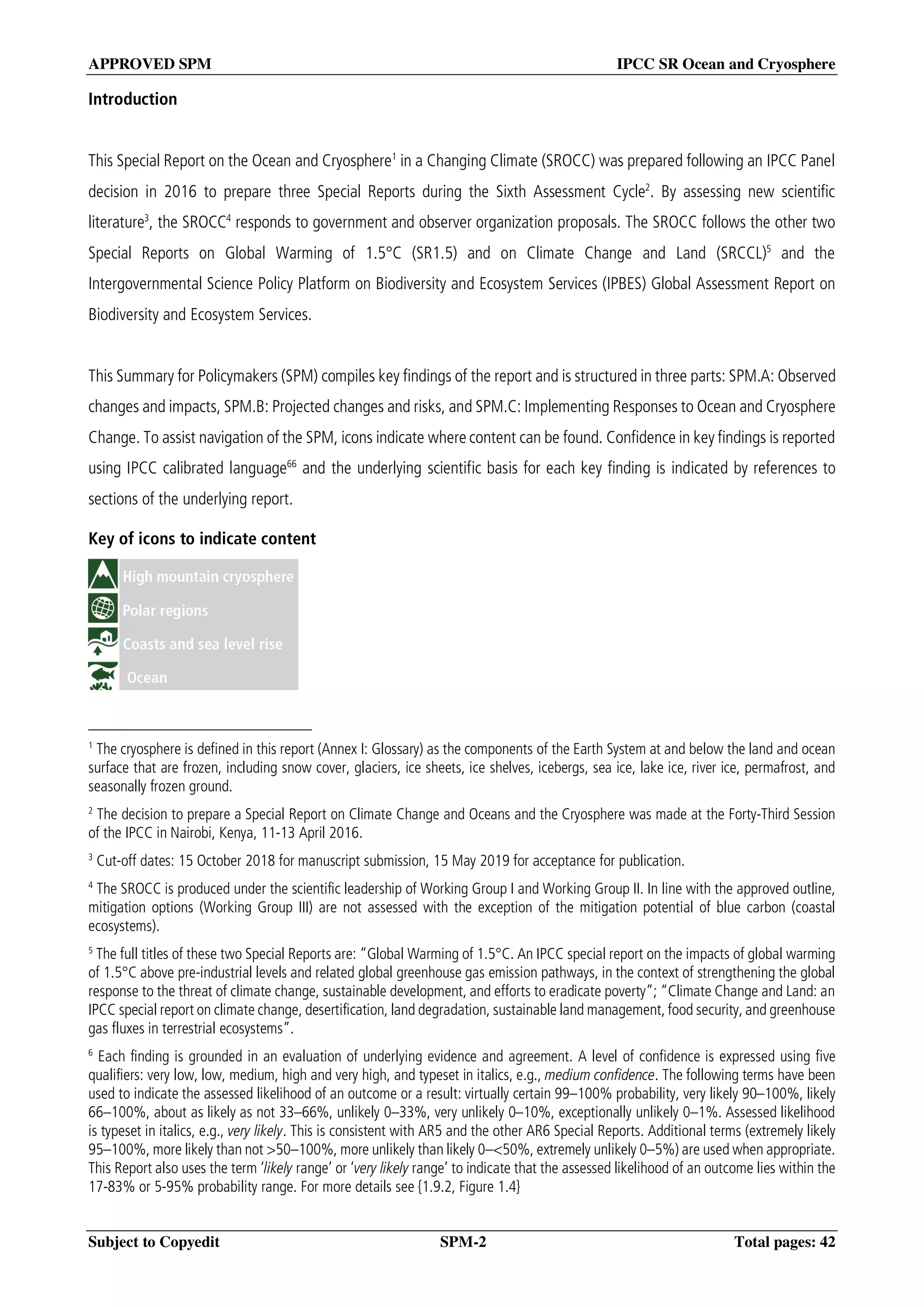 APPROVED SPM IPCC SR Ocean and Cryosphere
Subject to Copyedit SPM-2 Total pages: 42
Introduction
This Special Report on the Ocean and Cryosphere1
in a Changing Climate (SROCC) was prepared following an IPCC Panel
decision in 2016 to prepare three Special Reports during the Sixth Assessment Cycle2
. By assessing new scientific
literature3
, the SROCC4
responds to government and observer organization proposals. The SROCC follows the other two
Special Reports on Global Warming of 1.5°C (SR1.5) and on Climate Change and Land (SRCCL)5
and the
Intergovernmental Science Policy Platform on Biodiversity and Ecosystem Services (IPBES) Global Assessment Report on
Biodiversity and Ecosystem Services.
This Summary for Policymakers (SPM) compiles key findings of the report and is structured in three parts: SPM.A: Observed
changes and impacts, SPM.B: Projected changes and risks, and SPM.C: Implementing Responses to Ocean and Cryosphere
Change. To assist navigation of the SPM, icons indicate where content can be found. Confidence in key findings is reported
using IPCC calibrated language66
and the underlying scientific basis for each key finding is indicated by references to
sections of the underlying report.
Key of icons to indicate content
1
The cryosphere is defined in this report (Annex I: Glossary) as the components of the Earth System at and below the land and ocean
surface that are frozen, including snow cover, glaciers, ice sheets, ice shelves, icebergs, sea ice, lake ice, river ice, permafrost, and
seasonally frozen ground.
2
The decision to prepare a Special Report on Climate Change and Oceans and the Cryosphere was made at the Forty-Third Session
of the IPCC in Nairobi, Kenya, 11-13 April 2016.
3
Cut-off dates: 15 October 2018 for manuscript submission, 15 May 2019 for acceptance for publication.
4
The SROCC is produced under the scientific leadership of Working Group I and Working Group II. In line with the approved outline,
mitigation options (Working Group III) are not assessed with the exception of the mitigation potential of blue carbon (coastal
ecosystems).
5
The full titles of these two Special Reports are: “Global Warming of 1.5°C. An IPCC special report on the impacts of global warming
of 1.5°C above pre-industrial levels and related global greenhouse gas emission pathways, in the context of strengthening the global
response to the threat of climate change, sustainable development, and efforts to eradicate poverty”; “Climate Change and Land: an
IPCC special report on climate change, desertification, land degradation, sustainable land management, food security, and greenhouse
gas fluxes in terrestrial ecosystems”.
6
Each finding is grounded in an evaluation of underlying evidence and agreement. A level of confidence is expressed using five
qualifiers: very low, low, medium, high and very high, and typeset in italics, e.g., medium confidence. The following terms have been
used to indicate the assessed likelihood of an outcome or a result: virtually certain 99–100% probability, very likely 90–100%, likely
66–100%, about as likely as not 33–66%, unlikely 0–33%, very unlikely 0–10%, exceptionally unlikely 0–1%. Assessed likelihood
is typeset in italics, e.g., very likely. This is consistent with AR5 and the other AR6 Special Reports. Additional terms (extremely likely
95–100%, more likely than not >50–100%, more unlikely than likely 0–<50%, extremely unlikely 0–5%) are used when appropriate.
This Report also uses the term ‘likely range’ or ‘very likely range’ to indicate that the assessed likelihood of an outcome lies within the
17-83% or 5-95% probability range. For more details see {1.9.2, Figure 1.4}
 