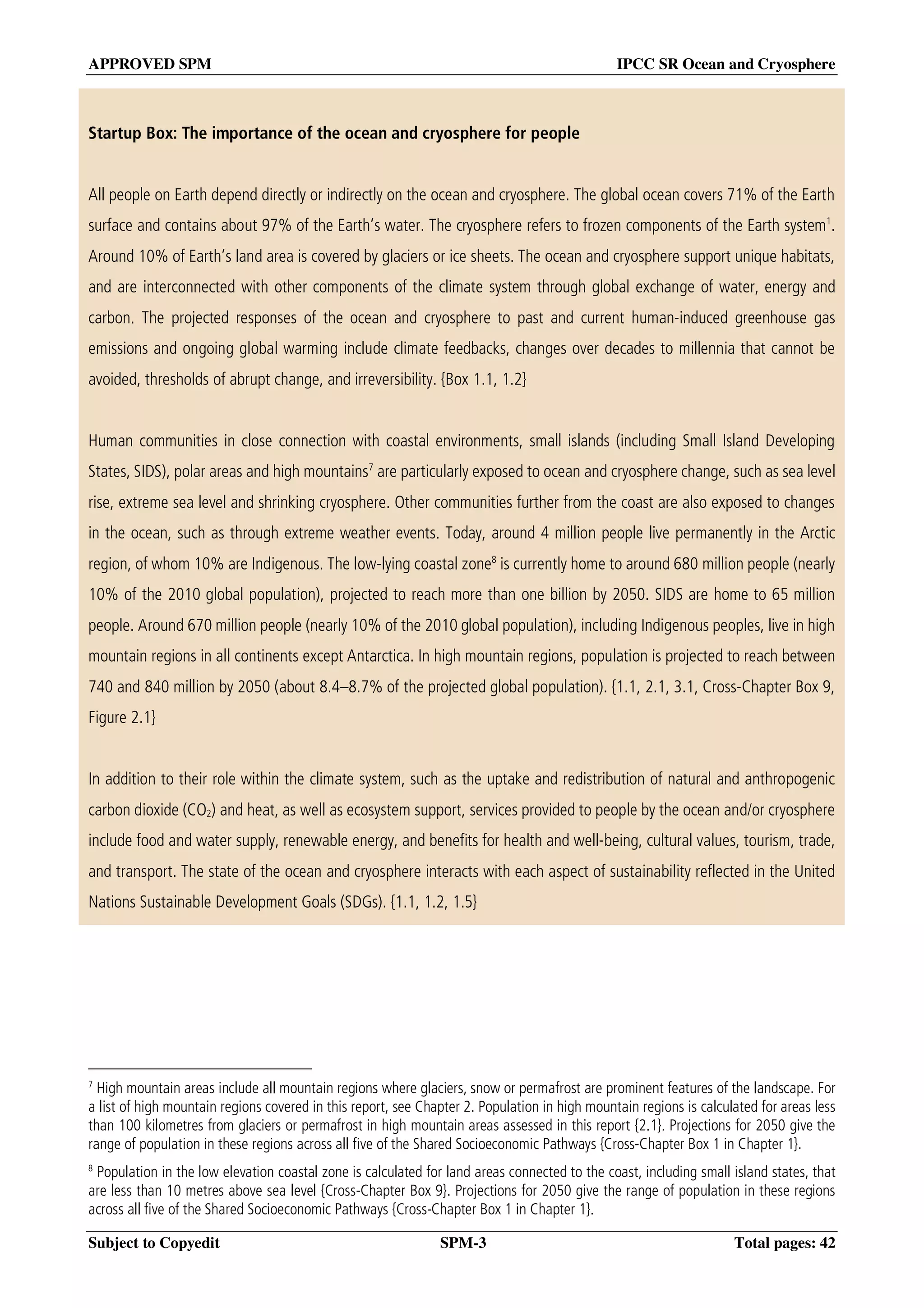 APPROVED SPM IPCC SR Ocean and Cryosphere
Subject to Copyedit SPM-3 Total pages: 42
Startup Box: The importance of the ocean and cryosphere for people
All people on Earth depend directly or indirectly on the ocean and cryosphere. The global ocean covers 71% of the Earth
surface and contains about 97% of the Earth’s water. The cryosphere refers to frozen components of the Earth system1
.
Around 10% of Earth’s land area is covered by glaciers or ice sheets. The ocean and cryosphere support unique habitats,
and are interconnected with other components of the climate system through global exchange of water, energy and
carbon. The projected responses of the ocean and cryosphere to past and current human-induced greenhouse gas
emissions and ongoing global warming include climate feedbacks, changes over decades to millennia that cannot be
avoided, thresholds of abrupt change, and irreversibility. {Box 1.1, 1.2}
Human communities in close connection with coastal environments, small islands (including Small Island Developing
States, SIDS), polar areas and high mountains7
are particularly exposed to ocean and cryosphere change, such as sea level
rise, extreme sea level and shrinking cryosphere. Other communities further from the coast are also exposed to changes
in the ocean, such as through extreme weather events. Today, around 4 million people live permanently in the Arctic
region, of whom 10% are Indigenous. The low-lying coastal zone8
is currently home to around 680 million people (nearly
10% of the 2010 global population), projected to reach more than one billion by 2050. SIDS are home to 65 million
people. Around 670 million people (nearly 10% of the 2010 global population), including Indigenous peoples, live in high
mountain regions in all continents except Antarctica. In high mountain regions, population is projected to reach between
740 and 840 million by 2050 (about 8.4–8.7% of the projected global population). {1.1, 2.1, 3.1, Cross-Chapter Box 9,
Figure 2.1}
In addition to their role within the climate system, such as the uptake and redistribution of natural and anthropogenic
carbon dioxide (CO2) and heat, as well as ecosystem support, services provided to people by the ocean and/or cryosphere
include food and water supply, renewable energy, and benefits for health and well-being, cultural values, tourism, trade,
and transport. The state of the ocean and cryosphere interacts with each aspect of sustainability reflected in the United
Nations Sustainable Development Goals (SDGs). {1.1, 1.2, 1.5}
7
High mountain areas include all mountain regions where glaciers, snow or permafrost are prominent features of the landscape. For
a list of high mountain regions covered in this report, see Chapter 2. Population in high mountain regions is calculated for areas less
than 100 kilometres from glaciers or permafrost in high mountain areas assessed in this report {2.1}. Projections for 2050 give the
range of population in these regions across all five of the Shared Socioeconomic Pathways {Cross-Chapter Box 1 in Chapter 1}.
8
Population in the low elevation coastal zone is calculated for land areas connected to the coast, including small island states, that
are less than 10 metres above sea level {Cross-Chapter Box 9}. Projections for 2050 give the range of population in these regions
across all five of the Shared Socioeconomic Pathways {Cross-Chapter Box 1 in Chapter 1}.
 
