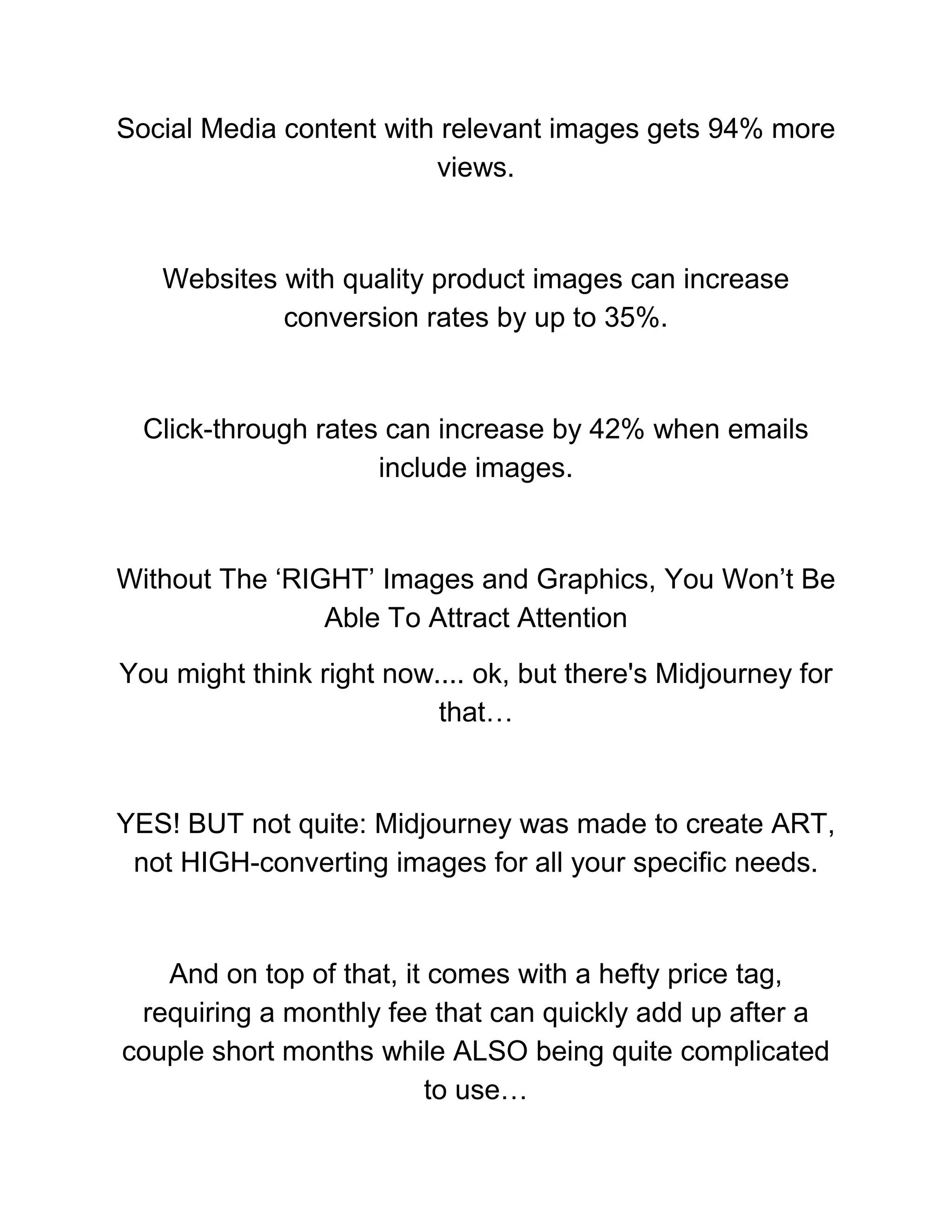 Social Media content with relevant images gets 94% more
views.
Websites with quality product images can increase
conversion rates by up to 35%.
Click-through rates can increase by 42% when emails
include images.
Without The ‘RIGHT’ Images and Graphics, You Won’t Be
Able To Attract Attention
You might think right now.... ok, but there's Midjourney for
that…
YES! BUT not quite: Midjourney was made to create ART,
not HIGH-converting images for all your specific needs.
And on top of that, it comes with a hefty price tag,
requiring a monthly fee that can quickly add up after a
couple short months while ALSO being quite complicated
to use…
 