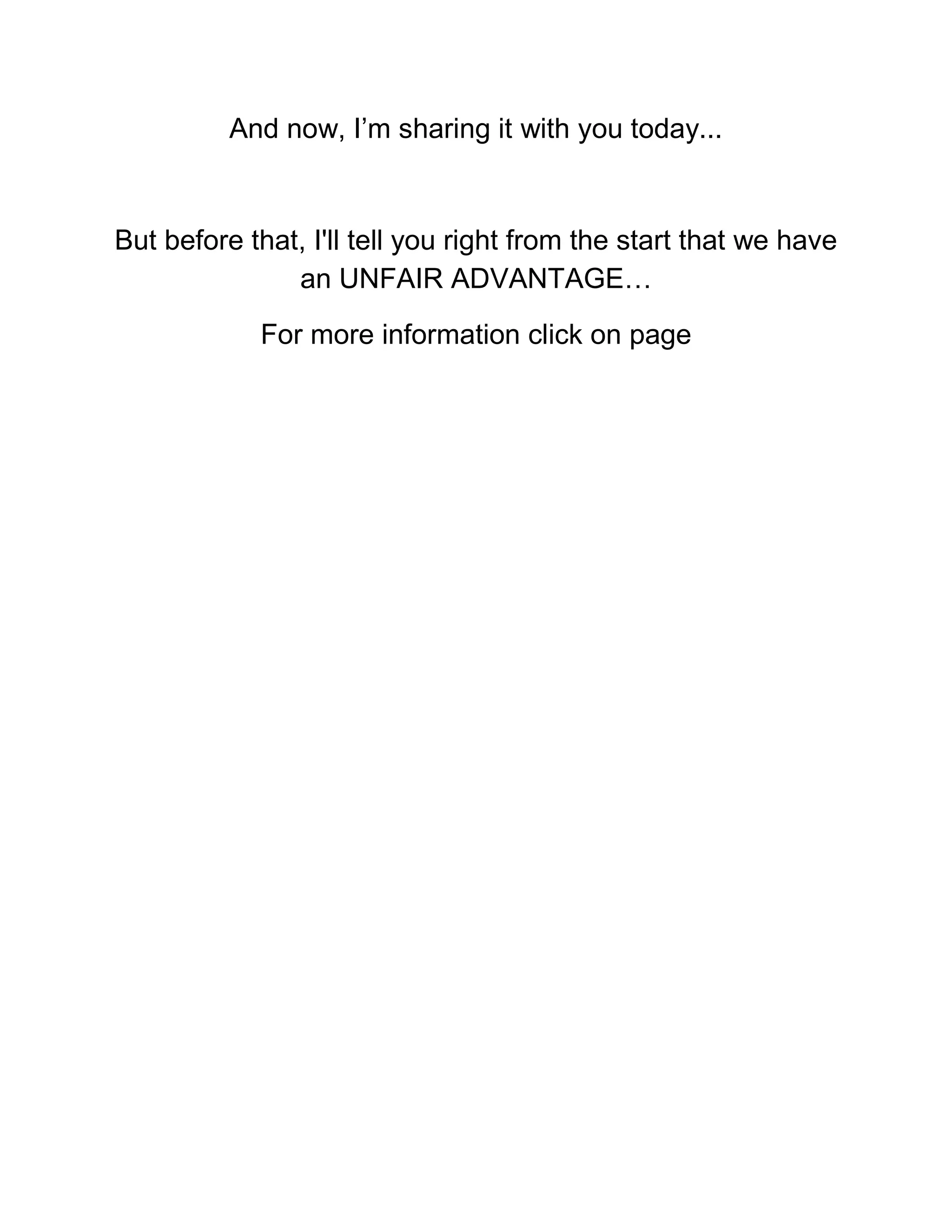 And now, I’m sharing it with you today...
But before that, I'll tell you right from the start that we have
an UNFAIR ADVANTAGE…
For more information click on page
 