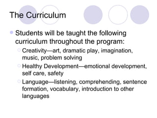 The Curriculum
   Students will be taught the following
    curriculum throughout the program:
     Creativity—art,  dramatic play, imagination,
      music, problem solving
     Healthy Development—emotional development,
      self care, safety
     Language—listening, comprehending, sentence
      formation, vocabulary, introduction to other
      languages
 