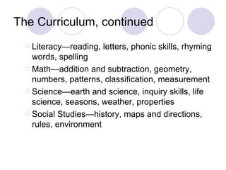 The Curriculum, continued
   Literacy—reading,   letters, phonic skills, rhyming
    words, spelling
   Math—addition and subtraction, geometry,
    numbers, patterns, classification, measurement
   Science—earth and science, inquiry skills, life
    science, seasons, weather, properties
   Social Studies—history, maps and directions,
    rules, environment
 
