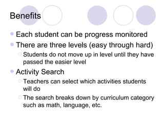 Benefits
 Each student can be progress monitored
 There are three levels (easy through hard)
     Students do not move up in level until they have
      passed the easier level
   Activity Search
     Teachers   can select which activities students
      will do
     The search breaks down by curriculum category
      such as math, language, etc.
 