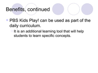Benefits, continued
   PBS Kids Play! can be used as part of the
    daily curriculum.
     Itis an additional learning tool that will help
      students to learn specific concepts.
 