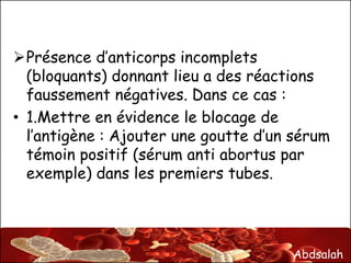 Abdsalah
Présence d’anticorps incomplets
(bloquants) donnant lieu a des réactions
faussement négatives. Dans ce cas :
• 1.Mettre en évidence le blocage de
l’antigène : Ajouter une goutte d’un sérum
témoin positif (sérum anti abortus par
exemple) dans les premiers tubes.
 