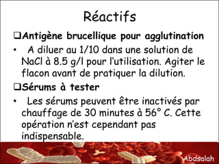 Abdsalah
Réactifs
Antigène brucellique pour agglutination
• A diluer au 1/10 dans une solution de
NaCl à 8.5 g/l pour l’utilisation. Agiter le
flacon avant de pratiquer la dilution.
Sérums à tester
• Les sérums peuvent être inactivés par
chauffage de 30 minutes à 56° C. Cette
opération n’est cependant pas
indispensable.
 