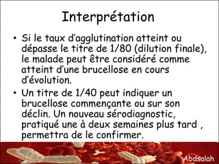Abdsalah
Interprétation
• Si le taux d’agglutination atteint ou
dépasse le titre de 1/80 (dilution finale),
le malade peut être considéré comme
atteint d’une brucellose en cours
d’évolution.
• Un titre de 1/40 peut indiquer un
brucellose commençante ou sur son
déclin. Un nouveau sérodiagnostic,
pratiqué une à deux semaines plus tard ,
permettra de le confirmer.
 