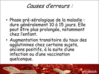 Abdsalah
Causes d’erreurs :
• Phase pré-sérologique de la maladie :
dure généralement 10 à 15 jours. Elle
peut être plus prolongée, notamment
chez l’enfant.
• Augmentation transitoire du taux des
agglutinines chez certains sujets,
anciens positifs, à la suite d’une
infection ou d’une vaccination
quelconque.
 