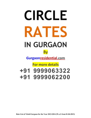 CIRCLE
RATES
IN GURGAON
By
Gurgaonresidential.com
For more details
+91 9999063322
+91 9999062200
Rate List of Tehsil Gurgaon for the Year 2013-2014 (W.e.f. from 01-04-2013)
 