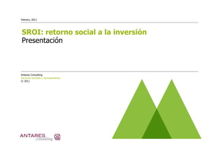 Febrero, 2011




SROI: retorno social a la inversión
Presentación



Antares Consulting
Servicios sociales y sociosanitarios
© 2011
 