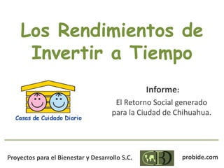 Los Rendimientos de
Invertir a Tiempo
Informe:
El Retorno Social generado
para la Ciudad de Chihuahua.
Proyectos para el Bienestar y Desarrollo S.C. probide.com
 