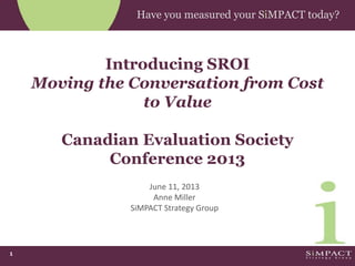 1
Have you measured your SiMPACT today?
Introducing SROI
Moving the Conversation from Cost
to Value
Canadian Evaluation Society
Conference 2013
June 11, 2013
Anne Miller
SiMPACT Strategy Group
 