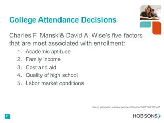 College Attendance Decisions

     Charles F. Manski& David A. Wise’s five factors
     that are most associated with enrollment:
       1.   Academic aptitude
       2.   Family income
       3.   Cost and aid
       4.   Quality of high school
       5.   Labor market conditions



                                      theop.princeton.edu/reports/wp/Fletcher%20THEOP.pdf


17
 
