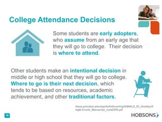 College Attendance Decisions
                       Some students are early adopters,
                       who assume from an early age that
                       they will go to college. Their decision
                       is where to attend.


     Other students make an intentional decision in
     middle or high school that they will go to college.
     Where to go is their next decision, which
     tends to be based on resources, academic
     achievement, and other traditional factors.
                                 theop.princeton.edu/reports/forthcoming/ANNALS_03_Grodsky,R
                                 iegle-Crumb_Manuscript_June2009.pdf

19
 