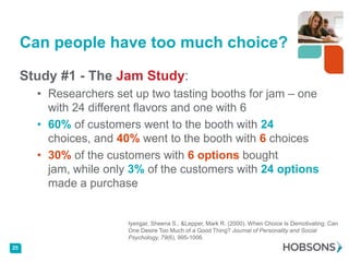 Can people have too much choice?

     Study #1 - The Jam Study:
       • Researchers set up two tasting booths for jam – one
         with 24 different flavors and one with 6
       • 60% of customers went to the booth with 24
         choices, and 40% went to the booth with 6 choices
       • 30% of the customers with 6 options bought
         jam, while only 3% of the customers with 24 options
         made a purchase


                        Iyengar, Sheena S., &Lepper, Mark R. (2000). When Choice Is Demotivating: Can
                        One Desire Too Much of a Good Thing? Journal of Personality and Social
                        Psychology, 79(6), 995-1006.
25
 