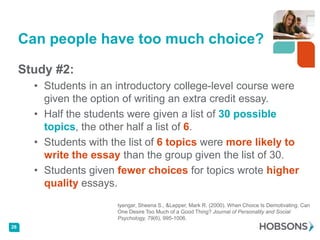 Can people have too much choice?

     Study #2:
       • Students in an introductory college-level course were
         given the option of writing an extra credit essay.
       • Half the students were given a list of 30 possible
         topics, the other half a list of 6.
       • Students with the list of 6 topics were more likely to
         write the essay than the group given the list of 30.
       • Students given fewer choices for topics wrote higher
         quality essays.
                        Iyengar, Sheena S., &Lepper, Mark R. (2000). When Choice Is Demotivating: Can
                        One Desire Too Much of a Good Thing? Journal of Personality and Social
                        Psychology, 79(6), 995-1006.
26
 