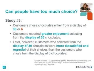 Can people have too much choice?

     Study #3:
       • Customers chose chocolates either from a display of
         30 or 6.
       • Customers reported greater enjoyment selecting
         from the display of 30 chocolates.
       • Later, however, customers who selected from the
         display of 30 chocolates were more dissatisfied and
         regretful of their choices than the customers who
         chose from the display of 6 chocolates.

                       Iyengar, Sheena S., &Lepper, Mark R. (2000). When Choice Is Demotivating: Can
                       One Desire Too Much of a Good Thing? Journal of Personality and Social
                       Psychology, 79(6), 995-1006.
27
 