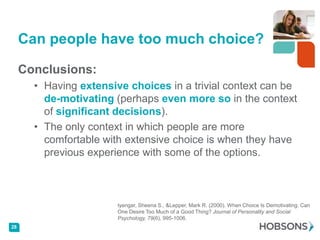 Can people have too much choice?

     Conclusions:
       • Having extensive choices in a trivial context can be
         de-motivating (perhaps even more so in the context
         of significant decisions).
       • The only context in which people are more
         comfortable with extensive choice is when they have
         previous experience with some of the options.



                        Iyengar, Sheena S., &Lepper, Mark R. (2000). When Choice Is Demotivating: Can
                        One Desire Too Much of a Good Thing? Journal of Personality and Social
                        Psychology, 79(6), 995-1006.
28
 