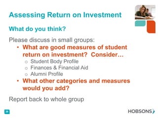 Assessing Return on Investment
     What do you think?
     Please discuss in small groups:
        • What are good measures of student
          return on investment? Consider…
          o Student Body Profile
          o Finances & Financial Aid
          o Alumni Profile
       • What other categories and measures
         would you add?
     Report back to whole group
38
 