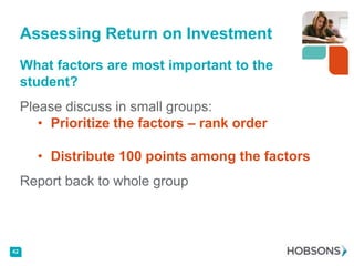 Assessing Return on Investment
     What factors are most important to the
     student?
     Please discuss in small groups:
        • Prioritize the factors – rank order

       • Distribute 100 points among the factors
     Report back to whole group



42
 