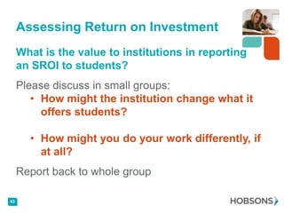 Assessing Return on Investment
     What is the value to institutions in reporting
     an SROI to students?
     Please discuss in small groups:
        • How might the institution change what it
          offers students?

       • How might you do your work differently, if
         at all?
     Report back to whole group

43
 