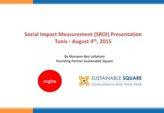 1
Social Impact Measurement (SROI) Presentation
Tunis - August 4th, 2015
By Monaem Ben Lellahom
Founding Partner Sustainable Square
 