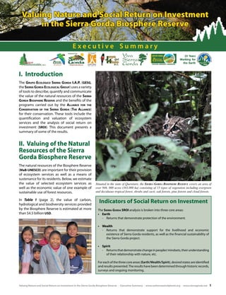 Valuing Nature and Social Return on Investment
in the Sierra Gorda Biosphere Reserve
Executive Summary

I. Introduction
The Grupo Ecológico Sierra Gorda I.A.P. (GESG,
the Sierra Gorda Ecological Group) uses a variety
of tools to describe, quantify and communicate
the value of the natural resources of the Sierra
Gorda Biosphere Reserve and the benefits of the
programs carried out by the Alliance for the
Conservation of the Sierra Gorda (The Alliance)
for their conservation. These tools include the
quantification and valuation of ecosystem
services and the analysis of social return on
investment (SROI). This document presents a
summary of some of the results.

II. Valuing of the Natural
Resources of the Sierra
Gorda Biosphere Reserve
The natural resources of the Biosphere Reserve
(MaB-UNESCO) are important for their provision
of ecosystem services as well as a means of
sustenance for its residents. Below, we estimate
the value of selected ecosystem services as
well as the economic value of one example of
sustainable use of forest resources.
In Table 1 (page 2), the value of carbon,
hydrological and biodiversity services provided
by the Biosphere Reserve is estimated at more
than $4.5 billion USD.

Situated in the state of Queretaro, the Sierra Gorda Biosphere Reserve covers an area of
over 946, 000 acres (383,000 ha) consisting of 15 types of vegetation including evergreen
and deciduous tropical forest, shrubs and cacti, oak forests, pine forests and cloud forests.

Indicators of Social Return on Investment
The Sierra Gorda SROI analysis is broken into three core areas:
•	 Earth
-	 Returns that demonstrate protection of the environment.
•	 Wealth
-	 Returns that demonstrate support for the livelihood and economic
existence of Sierra Gorda residents, as well as the financial sustainability of
the Sierra Gorda project.
•	 Spirit
-	 Returns that demonstrate change in peoples’ mindsets, their understanding
of their relationship with nature, etc.
For each of the three core areas (Earth/Wealth/Spirit), desired states are identified
and results presented. The results have been determined through historic records,
surveys and ongoing monitoring.

Valuing Nature and Social Return on Investment in the Sierra Gorda Biosphere Reserve - Executive Summary - www.carbonneutralplanet.org - www.sierragorda.net

1

 
