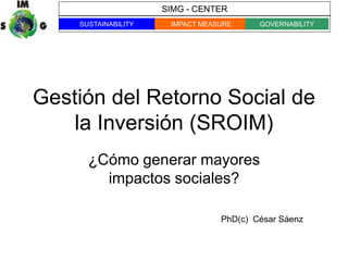 SIMG - CENTER
    SUSTAINABILITY    IMPACT MEASURE     GOVERNABILITY




Gestión del Retorno Social de
    la Inversión (SROIM)
      ¿Cómo generar mayores
        impactos sociales?

                                 PhD(c) César Sáenz
 