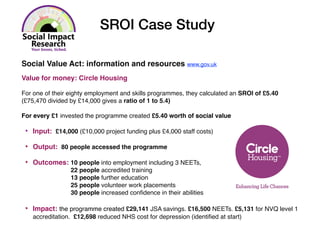 Social Value Act: information and resources www.gov.uk
Value for money: Circle Housing
For one of their eighty employment and skills programmes, they calculated an SROI of £5.40
(£75,470 divided by £14,000 gives a ratio of 1 to 5.4)
For every £1 invested the programme created £5.40 worth of social value
‣ Input: £14,000 (£10,000 project funding plus £4,000 staff costs)
‣ Output: 80 people accessed the programme
‣ Outcomes: 10 people into employment including 3 NEETs,
22 people accredited training
13 people further education
25 people volunteer work placements
30 people increased conﬁdence in their abilities
‣ Impact: the programme created £29,141 JSA savings. £16,500 NEETs. £5,131 for NVQ level 1
accreditation. £12,698 reduced NHS cost for depression (identiﬁed at start)
SROI Case Study
 