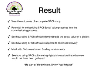 Result
✓ View the outcomes of a complete SROI study 

✓ Potential for embedding SROI Social Value practices into the
commissioning process

✓ See how using SROI software demonstrates the social value of a project 

✓ See how using SROI software supports its continued delivery

✓ Meet with Outcomes based funding requirements

✓ See how using SROI software highlights information that otherwise
would not have been gathered

“Be part of the solution, Know Your Impact”
 