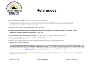 References
‣ http://www.legislation.gov.uk/ukpga/2012/3/enacted Public Services (Social Value Act) 2012
‣ https://assets.publishing.service.gov.uk/government/uploads/system/uploads/attachment_data/file/403748/Social_Value_Act_review_report_150212.pdf
Cabinet Office - Lord Young’s Social Value Act Review Report (2015)
‣ https://www.en.sinzer.org/guides. About SROI Information Guides (1 March 2019)
‣ https://assets.publishing.service.gov.uk/government/uploads/system/uploads/attachment_data/file/646733/Knowledge_Box_Guidance_on_developing_a_SIB.pdf
Knowledge Box - Guidance on developing a Social Impact Bond (1 March 2019)
‣ https://socialvalueint.org/social-value/principles-of-social-value/ Social Value International ‘Principals of Social Value’ (1 March 2019)
‣ http://www.socialvalueuk.org/resources/ Social Value UK ‘The Guide to Social Return on Investment’
‣ https://www.gov.uk/government/publications/social-value-act-information-and-resources/social-value-act-information-and-resources
Case Study: Value for money - Circle Housing
“Circle Housing’s repairs and maintenance service is on track to realise around £80 million worth of cost saving over 10 years, subject to market conditions and fluctuations. They
rationalised their contracts whilst mandating social objectives within their procurement model (e.g. they secured 1 apprenticeship for every £0.5 million worth of contract). The said
activity created social value through the supply chain and was funded by the supplier (which would have otherwise been funded by Circle Housing). Circle Housing used monetary
values or financial proxies from the HM Treasury Green Book to acknowledge their social return on investment (SROI).” (1 March 2019)
‣ https://sustainabilityknowledgegroup.com Sustainability Knowledge Group - Social Return of Investment (SROI) and its value towards a sustainable future (22 January 2019)
Date: 06 March 2019 Social Impact Research Catherine Sweetman M.A.
 
 