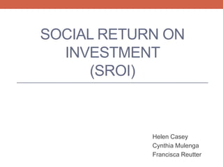 SOCIAL RETURN ON
INVESTMENT
(SROI)
Helen Casey
Cynthia Mulenga
Francisca Reutter
 