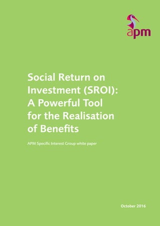 Social Return on Investment (SROI): A Powerful Tool for the Realisation of Benefits
1
APM Specific Interest Group white paper
October 2016
Social Return on
Investment (SROI):
A Powerful Tool
for the Realisation
of Benefits
 