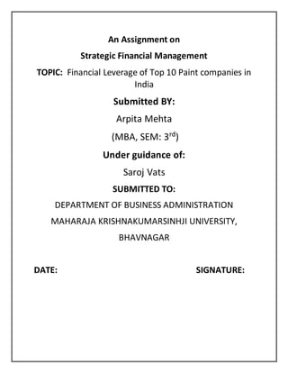 An Assignment on
Strategic Financial Management
TOPIC: Financial Leverage of Top 10 Paint companies in
India
Submitted BY:
Arpita Mehta
(MBA, SEM: 3rd)
Under guidance of:
Saroj Vats
SUBMITTED TO:
DEPARTMENT OF BUSINESS ADMINISTRATION
MAHARAJA KRISHNAKUMARSINHJI UNIVERSITY,
BHAVNAGAR
DATE: SIGNATURE:
 