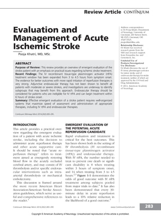 Evaluation and
Management of Acute
Ischemic Stroke
Pooja Khatri, MD, MSc
ABSTRACT
Purpose of Review: This review provides an overview of emergent evaluation of the
stroke patient with an emphasis on practical issues regarding ischemic stroke treatment.
Recent Findings: The IV recombinant tissue-type plasminogen activator (rtPA)
treatment window has been expanded from 3 to 4.5 hours from symptom onset.
The evidence for better outcomes with more rapid initiation of reperfusion therapies is
very strong. Adjunctive endovascular therapy has not been shown to benefit all
patients with moderate or severe strokes, and investigations are underway to identify
subgroups that may benefit from this approach. Endovascular therapy should be
considered for patients who are ineligible for IV rtPA and can begin treatment within
6 hours of stroke onset.
Summary: Effective emergent evaluation of a stroke patient requires well-organized
systems that maximize speed of assessment and administration of appropriate
therapies, including IV rtPA and endovascular therapies.
Continuum (Minneap Minn) 2014;20(2):283–295.
INTRODUCTION
This article provides a practical over-
view regarding the emergent evalua-
tion of a patient with acute ischemic
stroke, including the decision to
administer acute reperfusion therapy
and other acute supportive care.
It should be noted that ‘‘acute re-
perfusion therapy’’ refers to treat-
ment aimed at emergently restoring
blood flow in the acutely occluded
cerebral artery, and may consist of IV
thrombolysis and/or specific endovas-
cular interventions such as intra-
arterial thrombolysis or mechanical
embolectomy.
This discussion is framed around
the most recent American Heart
Association/American Stroke Associ-
ation guidelines, which serve as use-
ful and comprehensive references to
the reader.1
EMERGENT EVALUATION OF
THE POTENTIAL ACUTE
REPERFUSION CANDIDATE
Rapid evaluation and treatment is
critical for the best outcomes. This
has been shown both in the setting of
IV thrombolysis (IV recombinant
tissue-type plasminogen activator
[rtPA]) and endovascular therapy.
With IV rtPA, the number needed to
treat to prevent one death or signifi-
cant disability is 8 when treating
within 3 hours of symptom onset,
and 14 when treating from 3 to 4.5
hours.2,3
Figure 1-1 demonstrates the
odds of good outcome with IV rtPA
treatment among subjects pooled
from major trials to date.4
It has also
been demonstrated that every 30-
minute delay in acute reperfusion
leads to a 10% relative reduction in
the likelihood of a good outcome.5
Address correspondence
to Dr Pooja Khatri, Department
of Neurology, University of
Cincinnati, 260 Stetson Street,
ML 0525, Cincinnati, OH
45267-0525,
pooja.khatri@uc.edu.
Relationship Disclosure:
Dr Khatri has received
research grants from the
NIH and research support
from Penumbra Inc and
Genentech, Inc.
Unlabeled Use of
Products/Investigational
Use Disclosure:
Dr Khatri discusses the use of
IV tissue plasminogen activator
for minor stroke and of
endovascular therapy for stroke
treatment, neither of which are
approved by the US Food and
Drug Administration.
* 2014, American Academy
of Neurology.
283Continuum (Minneap Minn) 2014;20(2):283–295 www.ContinuumJournal.com
Review Article
Copyright © American Academy of Neurology. Unauthorized reproduction of this article is prohibited.
 