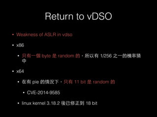 Return to vDSO
• Weakness of ASLR in vdso
• x86
• 只有⼀一個 byte 是 random 的，所以有 1/256 之⼀一的機率猜
中
• x64
• 在有 pie 的情況下，只有 11 bit ...