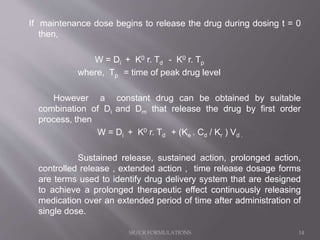 If maintenance dose begins to release the drug during dosing t = 0
then,
W = Di + K0 r. Td - K0 r. Tp
where, Tp = time of peak drug level
However a constant drug can be obtained by suitable
combination of Di and Dm that release the drug by first order
process, then
W = Di + K0 r. Td + (Ke . Cd / Kr ) Vd .
Sustained release, sustained action, prolonged action,
controlled release , extended action , time release dosage forms
are terms used to identify drug delivery system that are designed
to achieve a prolonged therapeutic effect continuously releasing
medication over an extended period of time after administration of
single dose.
SR/CR FORMULATIONS 14
 