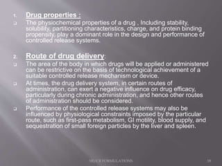 1. Drug properties :
 The physiochemical properties of a drug , Including stability,
solubility, partitioning characteristics, charge, and protein binding
propensity, play a dominant role in the design and performance of
controlled release systems.
2. Route of drug delivery:
 The area of the body in which drugs will be applied or administered
can be restrictive on the basis of technological achievement of a
suitable controlled release mechanism or device.
 At times, the drug delivery system, in certain routes of
administration, can exert a negative influence on drug efficacy,
particularly during chronic administration, and hence other routes
of administration should be considered.
 Performance of the controlled release systems may also be
influenced by physiological constraints imposed by the particular
route, such as first-pass metabolism, GI motility, blood supply, and
sequestration of small foreign particles by the liver and spleen.
SR/CR FORMULATIONS 18
 