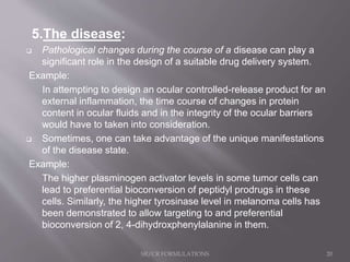 5.The disease:
 Pathological changes during the course of a disease can play a
significant role in the design of a suitable drug delivery system.
Example:
In attempting to design an ocular controlled-release product for an
external inflammation, the time course of changes in protein
content in ocular fluids and in the integrity of the ocular barriers
would have to taken into consideration.
 Sometimes, one can take advantage of the unique manifestations
of the disease state.
Example:
The higher plasminogen activator levels in some tumor cells can
lead to preferential bioconversion of peptidyl prodrugs in these
cells. Similarly, the higher tyrosinase level in melanoma cells has
been demonstrated to allow targeting to and preferential
bioconversion of 2, 4-dihydroxphenylalanine in them.
SR/CR FORMULATIONS 20
 