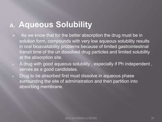 A. Aqueous Solubility
 As we know that for the better absorption the drug must be in
solution form, compounds with very low aqueous solubility results
in oral bioavailability problems because of limited gastrointestinal
transit time of the un dissolved drug particles and limited solubility
at the absorption site.
 A drug with good aqueous solubility , especially if Ph independent ,
serves as a good candidates.
 Drug to be absorbed first must dissolve in aqueous phase
surrounding the site of administration and then partition into
absorbing membrane.
SR/CR FORMULATIONS 23
 
