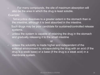  For many compounds, the site of maximum absorption will
also be the area in which the drug is least soluble.
Example:
Tetracycline dissolves to a greater extent in the stomach than in
the intestine, although it is best absorbed in the intestine.
Such drugs may be poor candidate for sustained/controlled release
systems,
 unless the system is capable of retaining the drug in the stomach
and gradually releasing it to the small intestine
or
 unless the solubility is made higher and independent of the
external environment by encapsulating the drug with an acid (if the
drug is a weak base) or a base (if the drug is a weak acid) in a
membrane system.
SR/CR FORMULATIONS 24
 