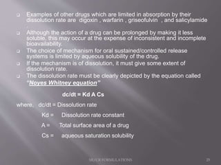  Examples of other drugs which are limited in absorption by their
dissolution rate are digoxin , warfarin , griseofulvin , and salicylamide
.
 Although the action of a drug can be prolonged by making it less
soluble, this may occur at the expense of inconsistent and incomplete
bioavailability.
 The choice of mechanism for oral sustained/controlled release
systems is limited by aqueous solubility of the drug.
 If the mechanism is of dissolution, it must give some extent of
dissolution rate.
 The dissolution rate must be clearly depicted by the equation called
“Noyes Whitney equation”
dc/dt = Kd A Cs
where, dc/dt = Dissolution rate
Kd = Dissolution rate constant
A = Total surface area of a drug
Cs = aqueous saturation solubility
SR/CR FORMULATIONS 25
 