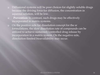  Diffusional systems will be poor choices for slightly soluble drugs
because the driving force for diffusion, the concentration in
aqueous solution, will be low.
 Prevention: In contrast, such drugs may be effectively
incorporated in matrix systems.
 On the positive side for dissolution concept for the sr
formulations, the slow dissolution rate of compounds can be
utilized to achieve sustained/controlled drug release by
incorporation in a matrix system. On the negative side,
dissolution-limited bioavailability may occur.
SR/CR FORMULATIONS 26
 