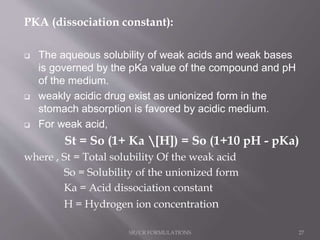 PKA (dissociation constant):
 The aqueous solubility of weak acids and weak bases
is governed by the pKa value of the compound and pH
of the medium.
 weakly acidic drug exist as unionized form in the
stomach absorption is favored by acidic medium.
 For weak acid,
St = So (1+ Ka [H]) = So (1+10 pH - pKa)
where , St = Total solubility Of the weak acid
So = Solubility of the unionized form
Ka = Acid dissociation constant
H = Hydrogen ion concentration
SR/CR FORMULATIONS 27
 