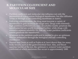 B. PARTITION CO-EEFICIENT AND
MOLECULAR SIZE
 Partition coefficient and molecular size influence not only the
permeation of a drug across biological membranes, but also diffusion
across or through a rate-controlling membrane or matrix.
 Following administration, the drug must traverse a variety of
membranes to gain access to the target area. Drugs with extremely
high partition coefficient (i.e., very oil-soluble) readily penetrate the
membranes but are unable to proceed further, while drugs with
excessive aqueous solubility i.e., low oil/water partition coefficients
cannot penetrate the membranes.
 A balance in the partition coefficient is needed to give an optimum
flux for permeation through the biological and rate controlling
membranes.
 Hansen and Dunn as well as Fujita et al. have shown that, for many
body tissues, such as the gastrointestinal tract, skin, and blood-
aqueous barrier of the eye, the optimum n- octanol/water partition
coefficient at which maximum flux occurs is approximately 1000.
SR/CR FORMULATIONS 29
 