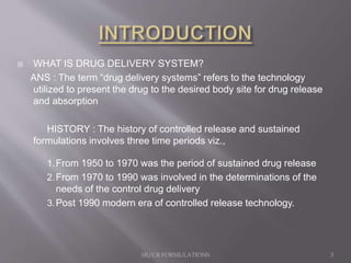  WHAT IS DRUG DELIVERY SYSTEM?
ANS : The term “drug delivery systems” refers to the technology
utilized to present the drug to the desired body site for drug release
and absorption
HISTORY : The history of controlled release and sustained
formulations involves three time periods viz.,
1.From 1950 to 1970 was the period of sustained drug release
2.From 1970 to 1990 was involved in the determinations of the
needs of the control drug delivery
3.Post 1990 modern era of controlled release technology.
SR/CR FORMULATIONS 3
 