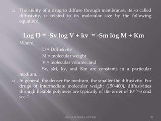  The ability of a drug to diffuse through membranes, its so called
diffusivity, is related to its molecular size by the following
equation:
Log D = -Sv log V + kv = -Sm log M + Km
Where,
D = Diffusivity
M = molecular weight
V = molecular volume, and
Sv, sM, kv, and Km are constants in a particular
medium.
 In general, the denser the medium, the smaller the diffusivity. For
drugs of intermediate molecular weight (150-400), diffusivities
through flexible polymers are typically of the order of 10"^-8 cm2
sec-1.
SR/CR FORMULATIONS 30
 