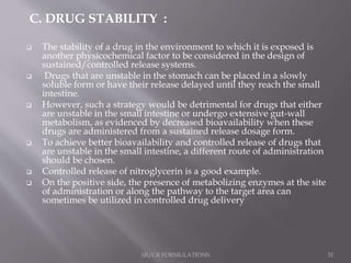 C. DRUG STABILITY :
 The stability of a drug in the environment to which it is exposed is
another physicochemical factor to be considered in the design of
sustained/controlled release systems.
 Drugs that are unstable in the stomach can be placed in a slowly
soluble form or have their release delayed until they reach the small
intestine.
 However, such a strategy would be detrimental for drugs that either
are unstable in the small intestine or undergo extensive gut-wall
metabolism, as evidenced by decreased bioavailability when these
drugs are administered from a sustained release dosage form.
 To achieve better bioavailability and controlled release of drugs that
are unstable in the small intestine, a different route of administration
should be chosen.
 Controlled release of nitroglycerin is a good example.
 On the positive side, the presence of metabolizing enzymes at the site
of administration or along the pathway to the target area can
sometimes be utilized in controlled drug delivery
SR/CR FORMULATIONS 31
 